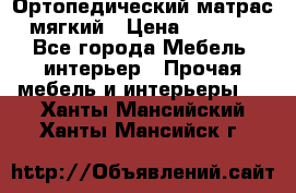 Ортопедический матрас мягкий › Цена ­ 6 743 - Все города Мебель, интерьер » Прочая мебель и интерьеры   . Ханты-Мансийский,Ханты-Мансийск г.